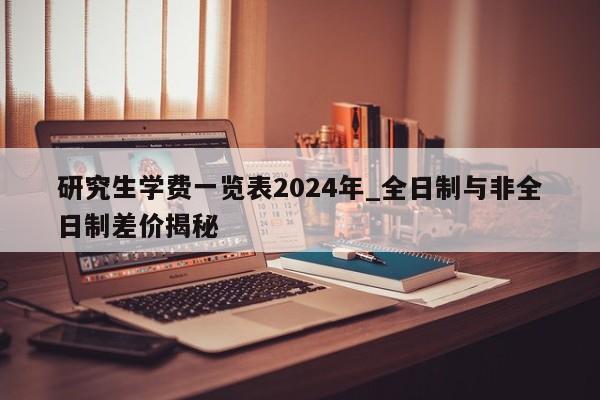研究生学费一览表2024年_全日制与非全日制差价揭秘
