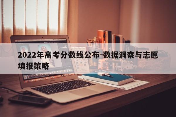 2022年高考分数线公布-数据洞察与志愿填报策略