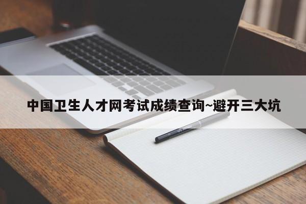 中国卫生人才网考试成绩查询~避开三大坑