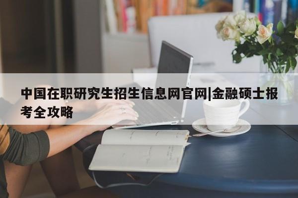 中国在职研究生招生信息网官网|金融硕士报考全攻略