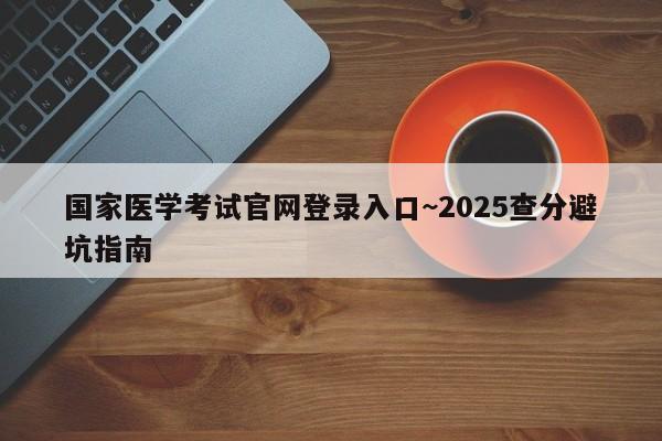 国家医学考试官网登录入口~2025查分避坑指南