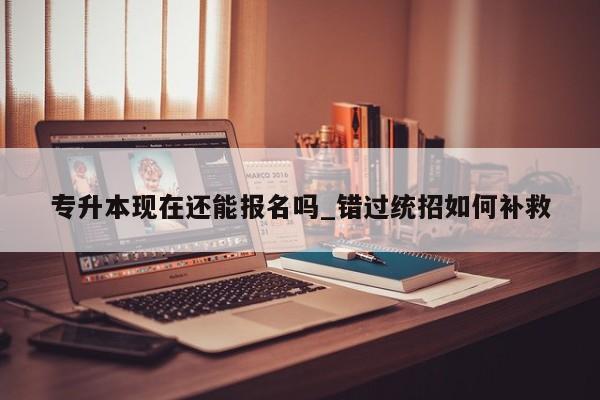 专升本现在还能报名吗_错过统招如何补救