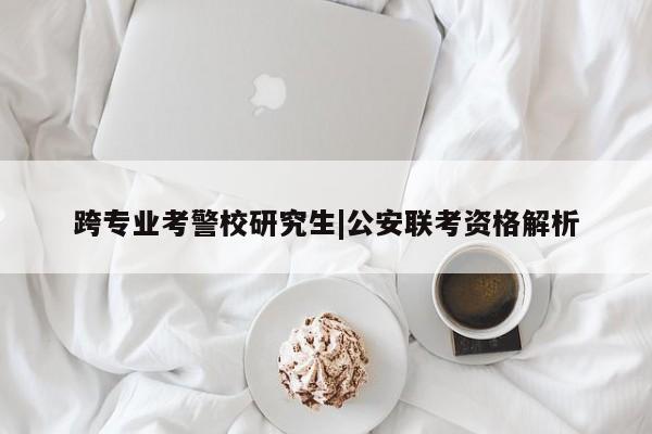 跨专业考警校研究生|公安联考资格解析