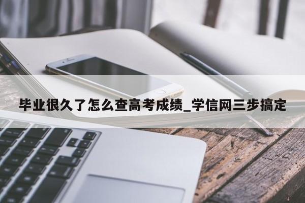 毕业很久了怎么查高考成绩_学信网三步搞定