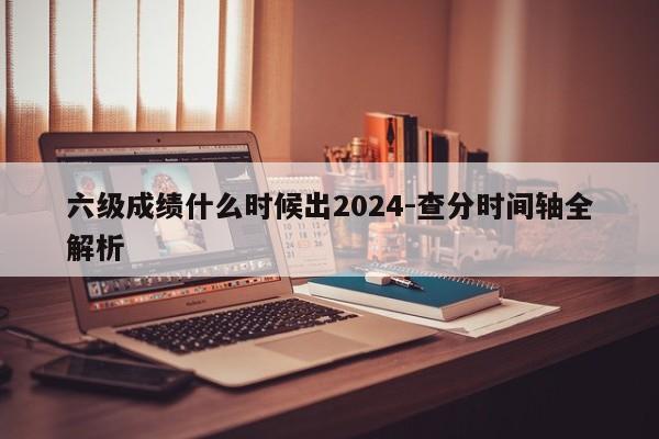 六级成绩什么时候出2024-查分时间轴全解析
