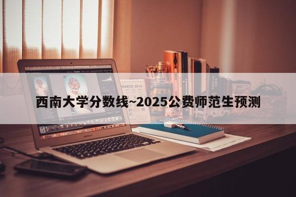 西南大学分数线~2025公费师范生预测