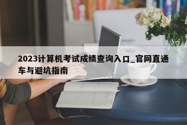 2023计算机考试成绩查询入口_官网直通车与避坑指南