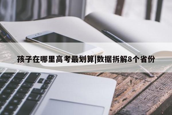 孩子在哪里高考最划算|数据拆解8个省份