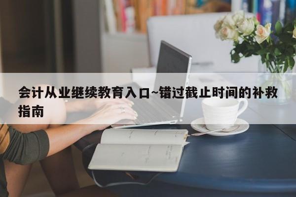 会计从业继续教育入口~错过截止时间的补救指南