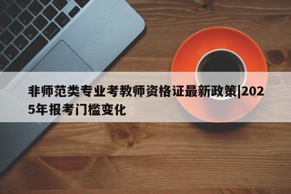 非师范类专业考教师资格证最新政策|2025年报考门槛变化