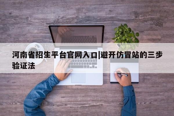河南省招生平台官网入口|避开仿冒站的三步验证法