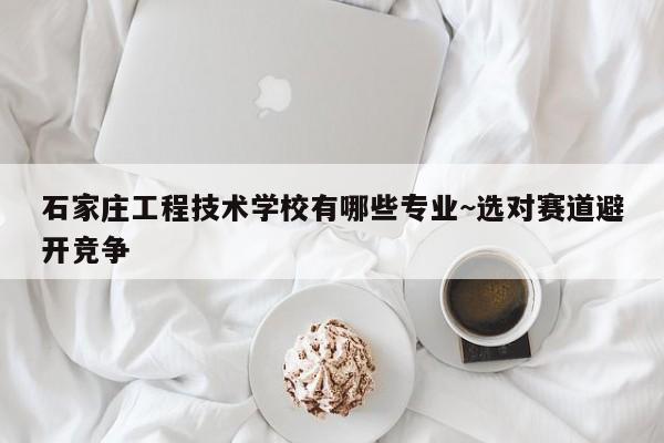 石家庄工程技术学校有哪些专业~选对赛道避开竞争