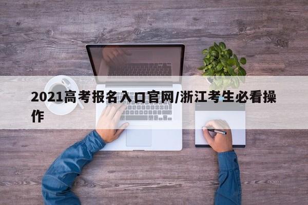 2021高考报名入口官网/浙江考生必看操作