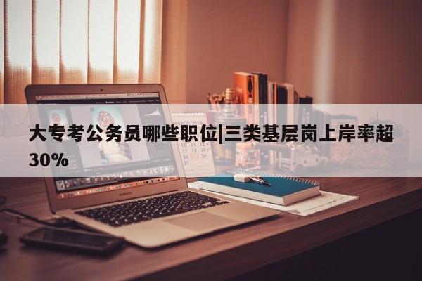 大专考公务员哪些职位|三类基层岗上岸率超30%
