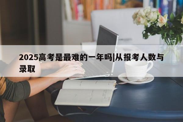 2025高考是最难的一年吗|从报考人数与录取