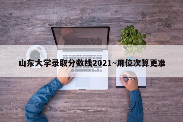 山东大学录取分数线2021~用位次算更准