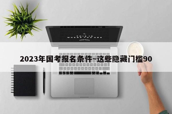 2023年国考报名条件~这些隐藏门槛90