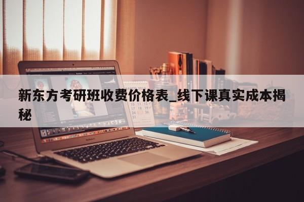 新东方考研班收费价格表_线下课真实成本揭秘