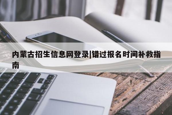 内蒙古招生信息网登录|错过报名时间补救指南
