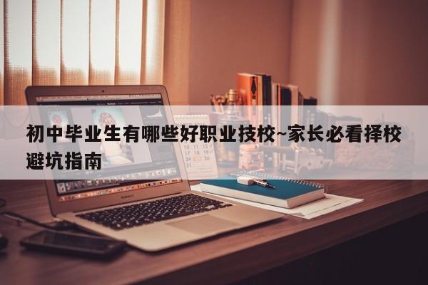 初中毕业生有哪些好职业技校~家长必看择校避坑指南