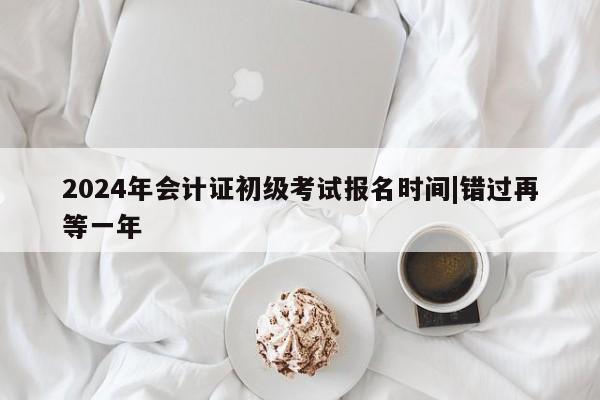 2024年会计证初级考试报名时间|错过再等一年
