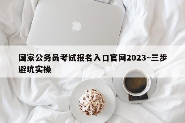 国家公务员考试报名入口官网2023~三步避坑实操