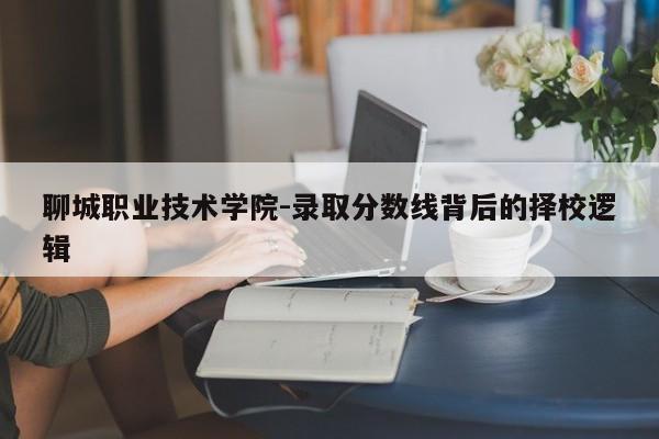 聊城职业技术学院-录取分数线背后的择校逻辑