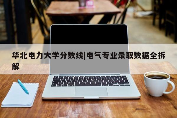 华北电力大学分数线|电气专业录取数据全拆解
