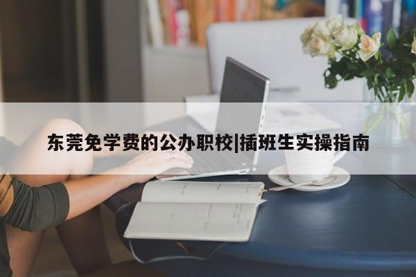 东莞免学费的公办职校|插班生实操指南