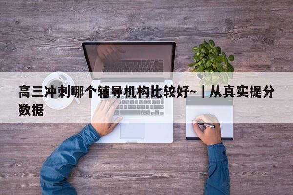 高三冲刺哪个辅导机构比较好~|从真实提分数据