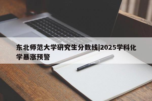 东北师范大学研究生分数线|2025学科化学暴涨预警