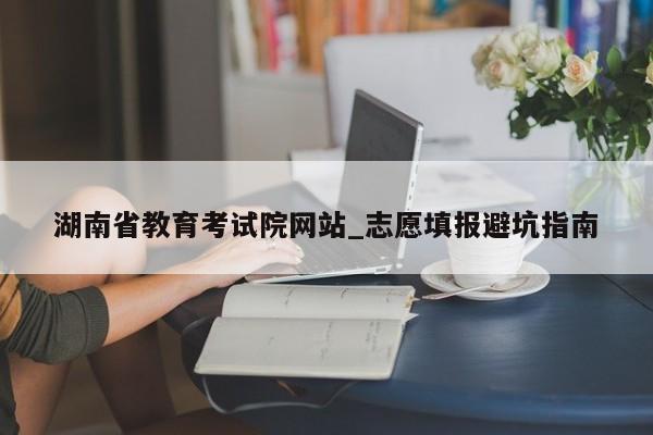 湖南省教育考试院网站_志愿填报避坑指南