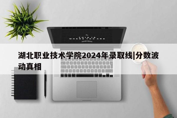 湖北职业技术学院2024年录取线|分数波动真相