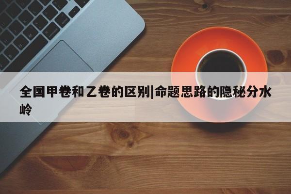 全国甲卷和乙卷的区别|命题思路的隐秘分水岭