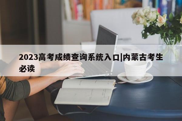 2023高考成绩查询系统入口|内蒙古考生必读