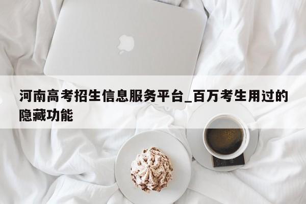 河南高考招生信息服务平台_百万考生用过的隐藏功能