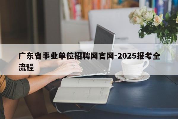 广东省事业单位招聘网官网-2025报考全流程