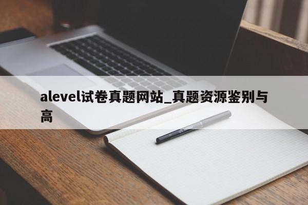 alevel试卷真题网站_真题资源鉴别与高